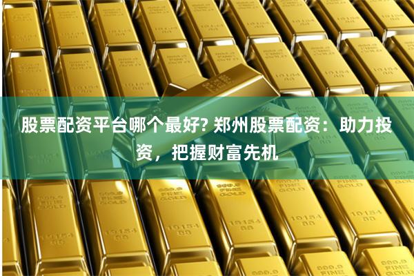 股票配资平台哪个最好? 郑州股票配资：助力投资，把握财富先机