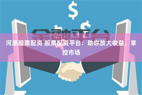 河源股票配资 股票配资平台：助你放大收益，掌控市场
