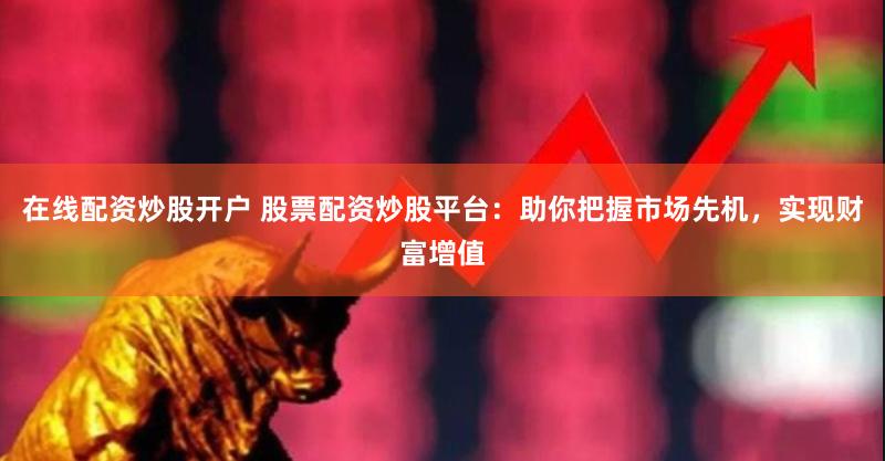 在线配资炒股开户 股票配资炒股平台：助你把握市场先机，实现财富增值