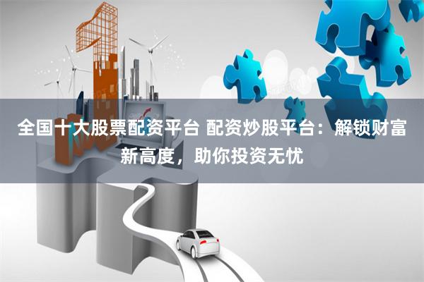 全国十大股票配资平台 配资炒股平台：解锁财富新高度，助你投资无忧