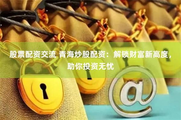 股票配资交流 青海炒股配资：解锁财富新高度，助你投资无忧