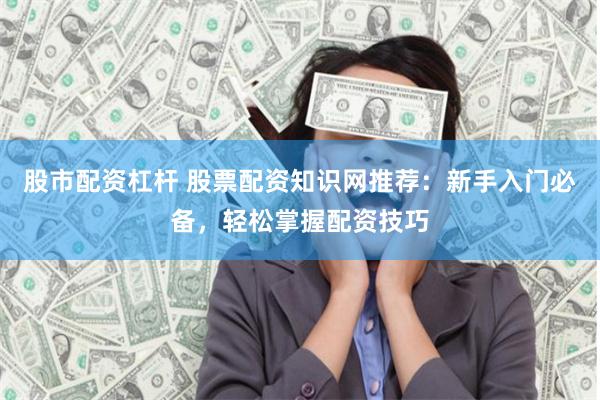股市配资杠杆 股票配资知识网推荐：新手入门必备，轻松掌握配资技巧