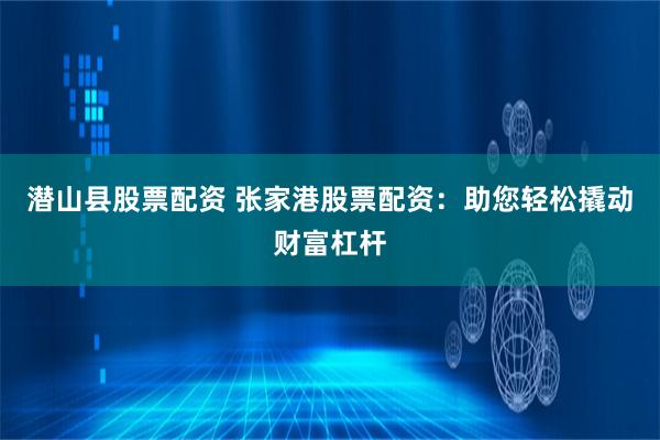 潜山县股票配资 张家港股票配资：助您轻松撬动财富杠杆