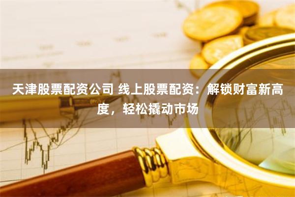 天津股票配资公司 线上股票配资：解锁财富新高度，轻松撬动市场