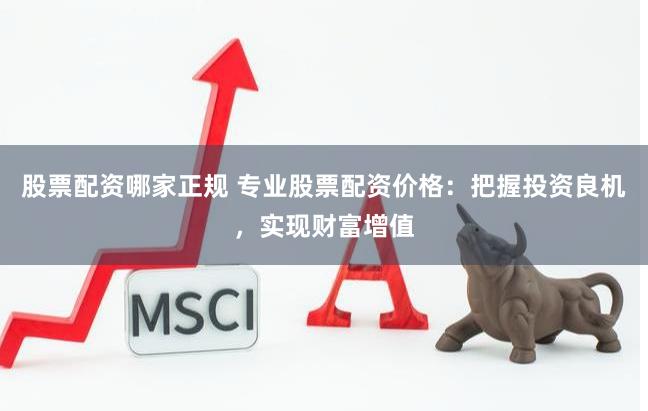 股票配资哪家正规 专业股票配资价格：把握投资良机，实现财富增值