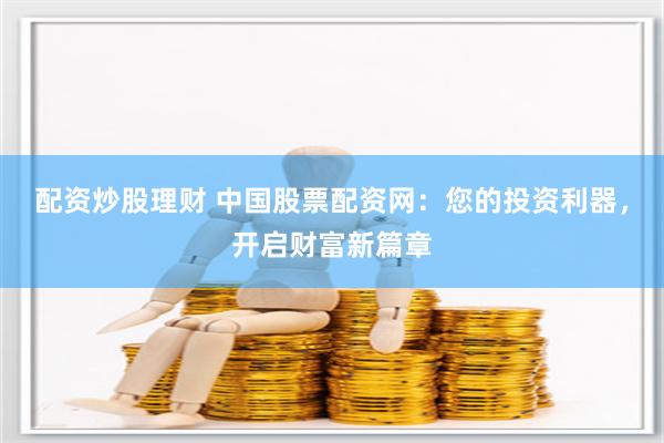 配资炒股理财 中国股票配资网：您的投资利器，开启财富新篇章