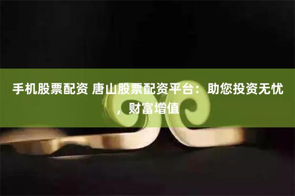 手机股票配资 唐山股票配资平台：助您投资无忧，财富增值