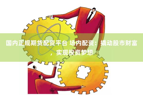 国内正规期货配资平台 场内配资：撬动股市财富，实现投资梦想