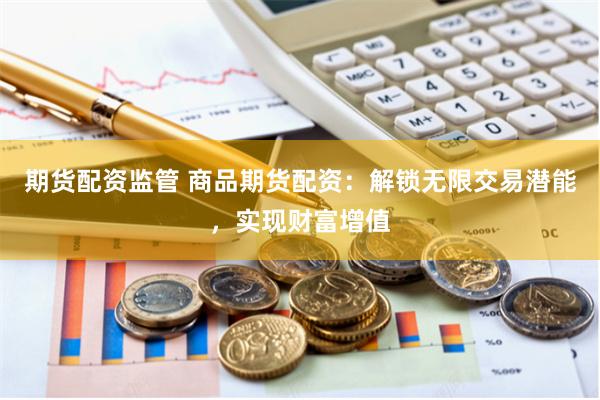 期货配资监管 商品期货配资：解锁无限交易潜能，实现财富增值