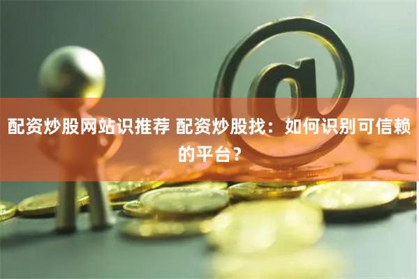 配资炒股网站识推荐 配资炒股找：如何识别可信赖的平台？
