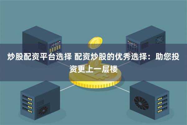 炒股配资平台选择 配资炒股的优秀选择：助您投资更上一层楼