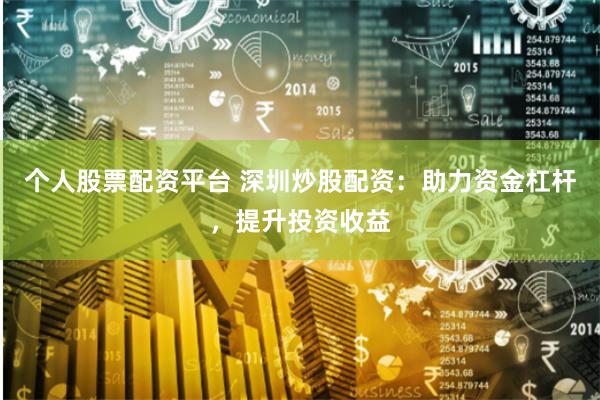 个人股票配资平台 深圳炒股配资：助力资金杠杆，提升投资收益
