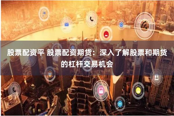 股票配资平 股票配资期货：深入了解股票和期货的杠杆交易机会
