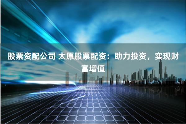 股票资配公司 太原股票配资：助力投资，实现财富增值