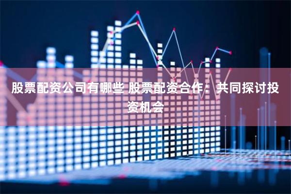 股票配资公司有哪些 股票配资合作：共同探讨投资机会