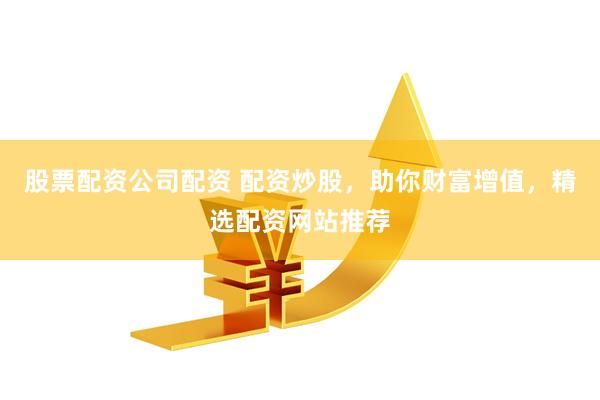 股票配资公司配资 配资炒股，助你财富增值，精选配资网站推荐